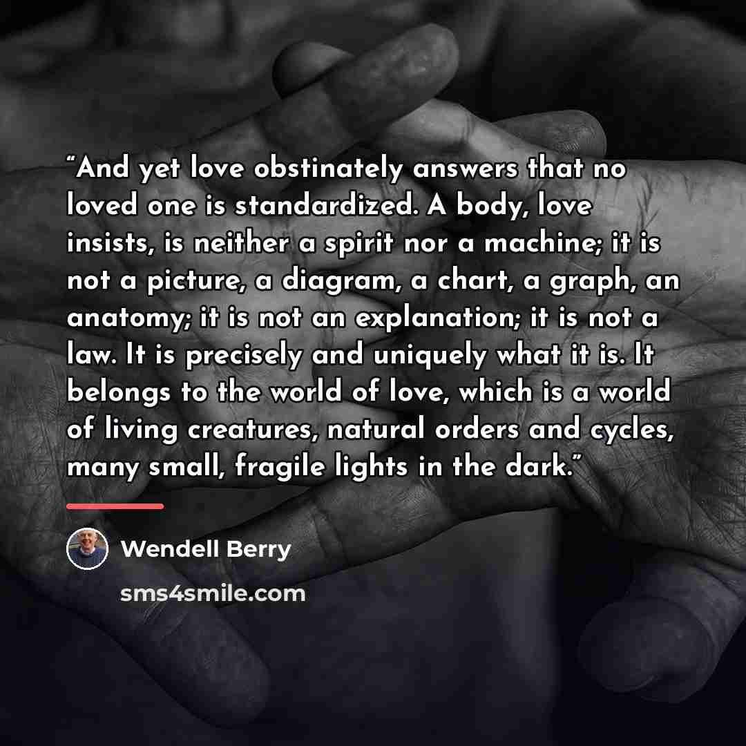 “And yet love obstinately answers that no loved one is standardized. A body, love insists, is neither a spirit nor a machine; it is not a picture, a diagram, a chart, a graph, an anatomy; it is not an explanation; it is not a law. It is precisely and uniquely what it is. It belongs to the world of…” quote by Wendell Berry