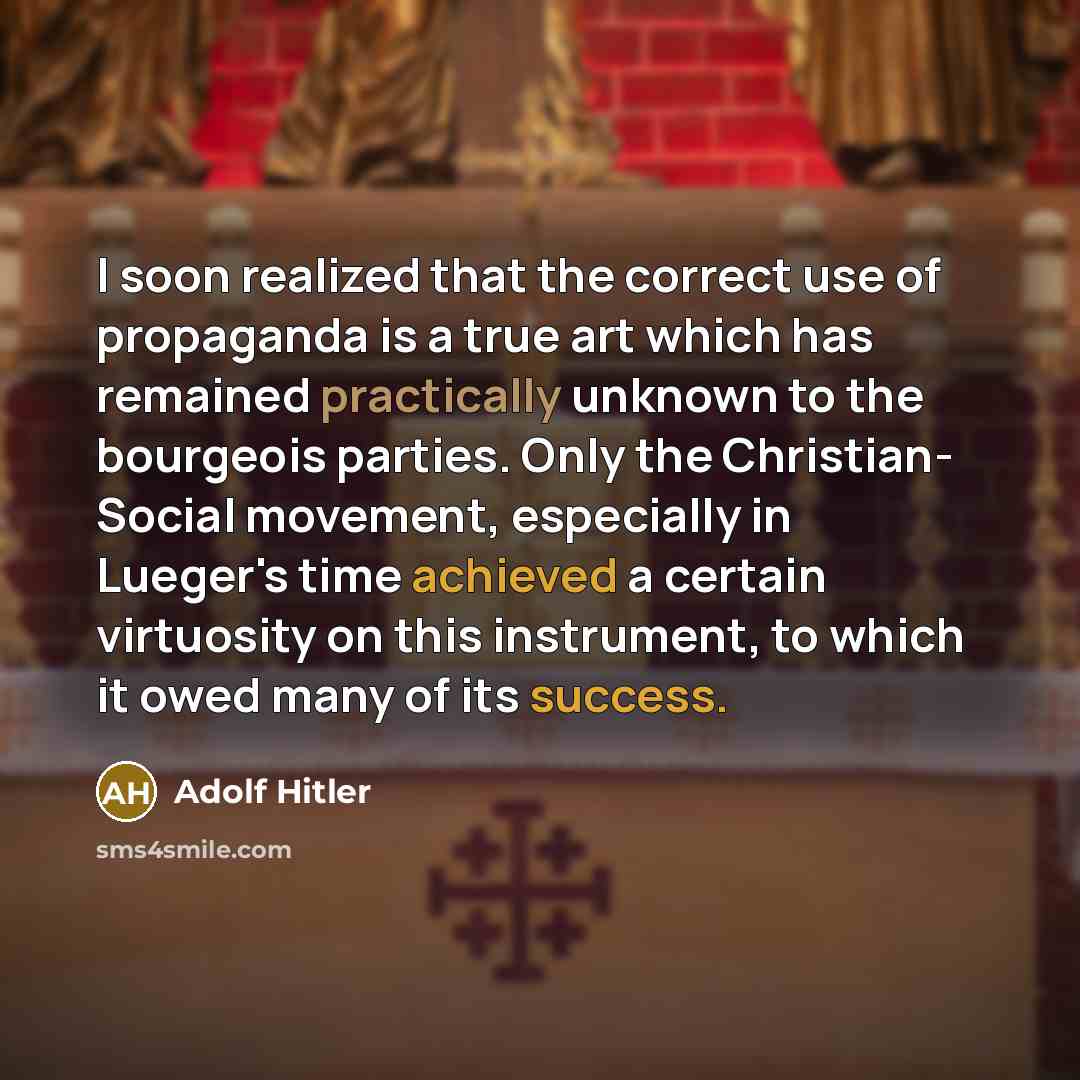 “I soon realized that the correct use of propaganda is a true art which has remained practically unknown to the bourgeois parties. Only the Christian- Social movement, especially in Lueger's time achieved a certain virtuosity on this instrument, to which it owed many of its success.” quote by Adolf Hitler