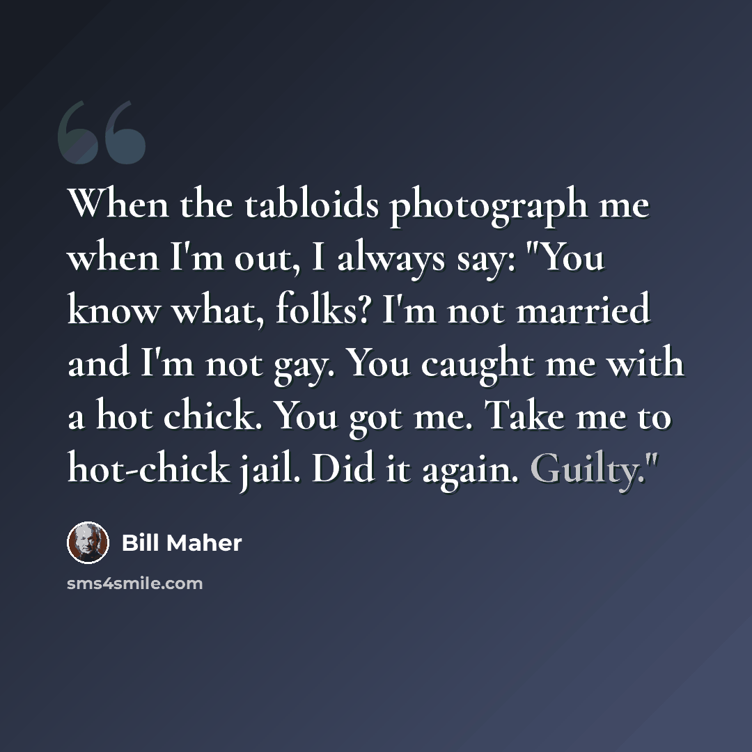 “When the tabloids photograph me when I'm out, I always say: "You know what, folks? I'm not married and I'm not gay. You caught me with a hot chick. You got me. Take me to hot-chick jail. Did it again. Guilty."” quote by Bill Maher