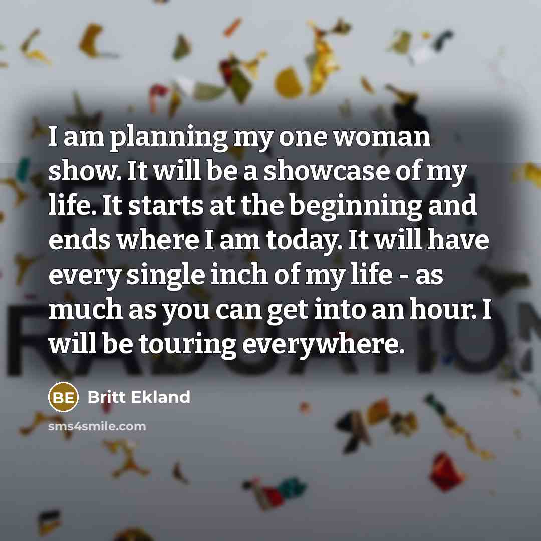 “I am planning my one woman show. It will be a showcase of my life. It starts at the beginning and ends where I am today. It will have every single inch of my life - as much as you can get into an hour. I will be touring everywhere.” quote by Britt Ekland