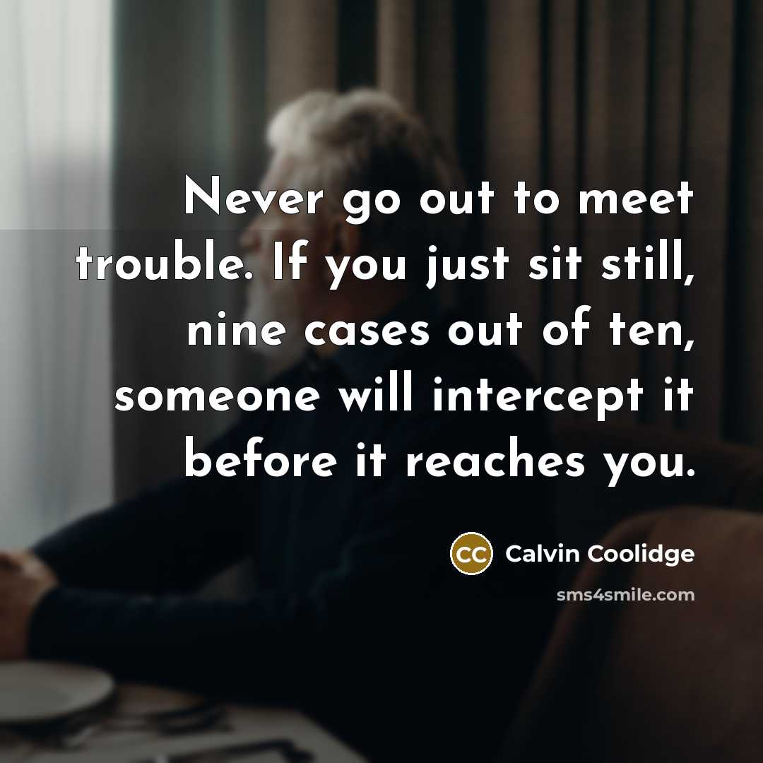 “Never go out to meet trouble. If you just sit still, nine cases out of ten, someone will intercept it before it reaches you.” quote by Calvin Coolidge