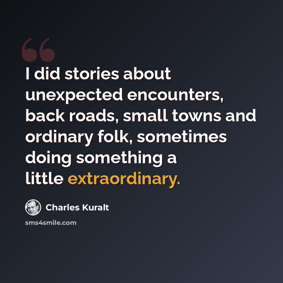 “I did stories about unexpected encounters, back roads, small towns and ordinary folk, sometimes doing something a little extraordinary.” quote by Charles Kuralt