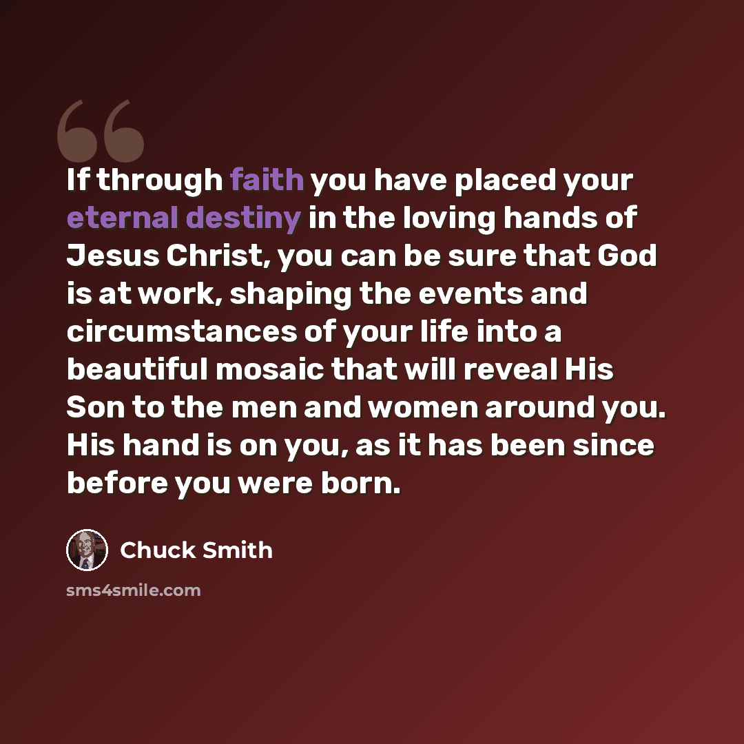 “If through faith you have placed your eternal destiny in the loving hands of Jesus Christ, you can be sure that God is at work, shaping the events and circumstances of your life into a beautiful mosaic that will reveal His Son to the men and women around you. His hand is on you, as it has been…” quote by Chuck Smith