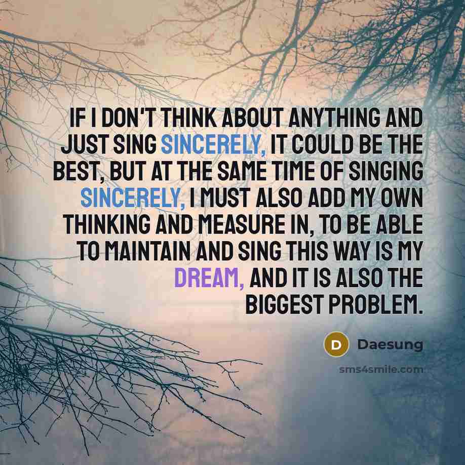 “If I don't think about anything and just sing sincerely, it could be the best, but at the same time of singing sincerely, I must also add my own thinking and measure in, to be able to maintain and sing this way is my dream, and it is also the biggest problem.” quote by Daesung