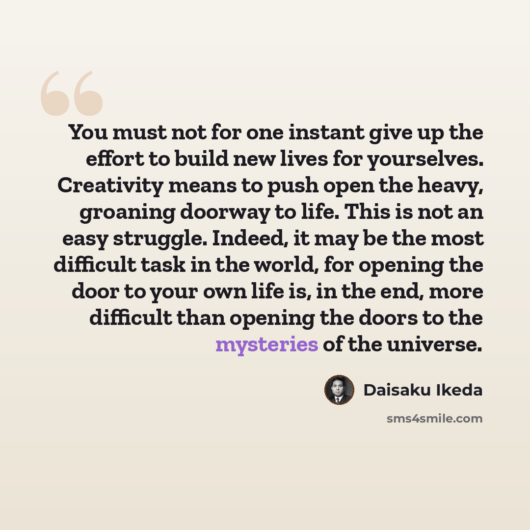 “You must not for one instant give up the effort to build new lives for yourselves. Creativity means to push open the heavy, groaning doorway to life. This is not an easy struggle. Indeed, it may be the most difficult task in the world, for opening the door to your own life is, in the end, more…” quote by Daisaku Ikeda