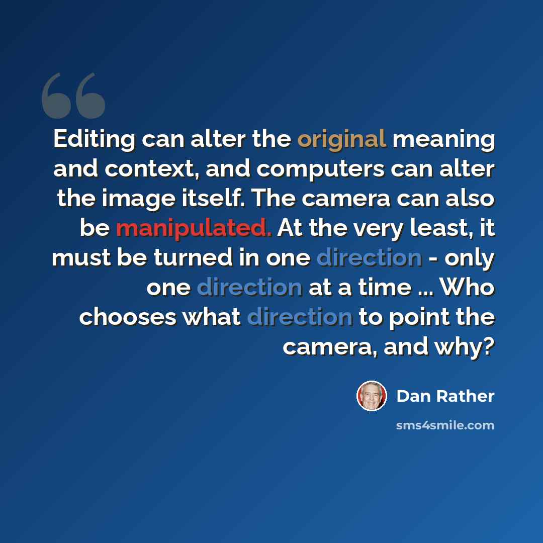 “Editing can alter the original meaning and context, and computers can alter the image itself. The camera can also be manipulated. At the very least, it must be turned in one direction - only one direction at a time ... Who chooses what direction to point the camera, and why?” quote by Dan Rather