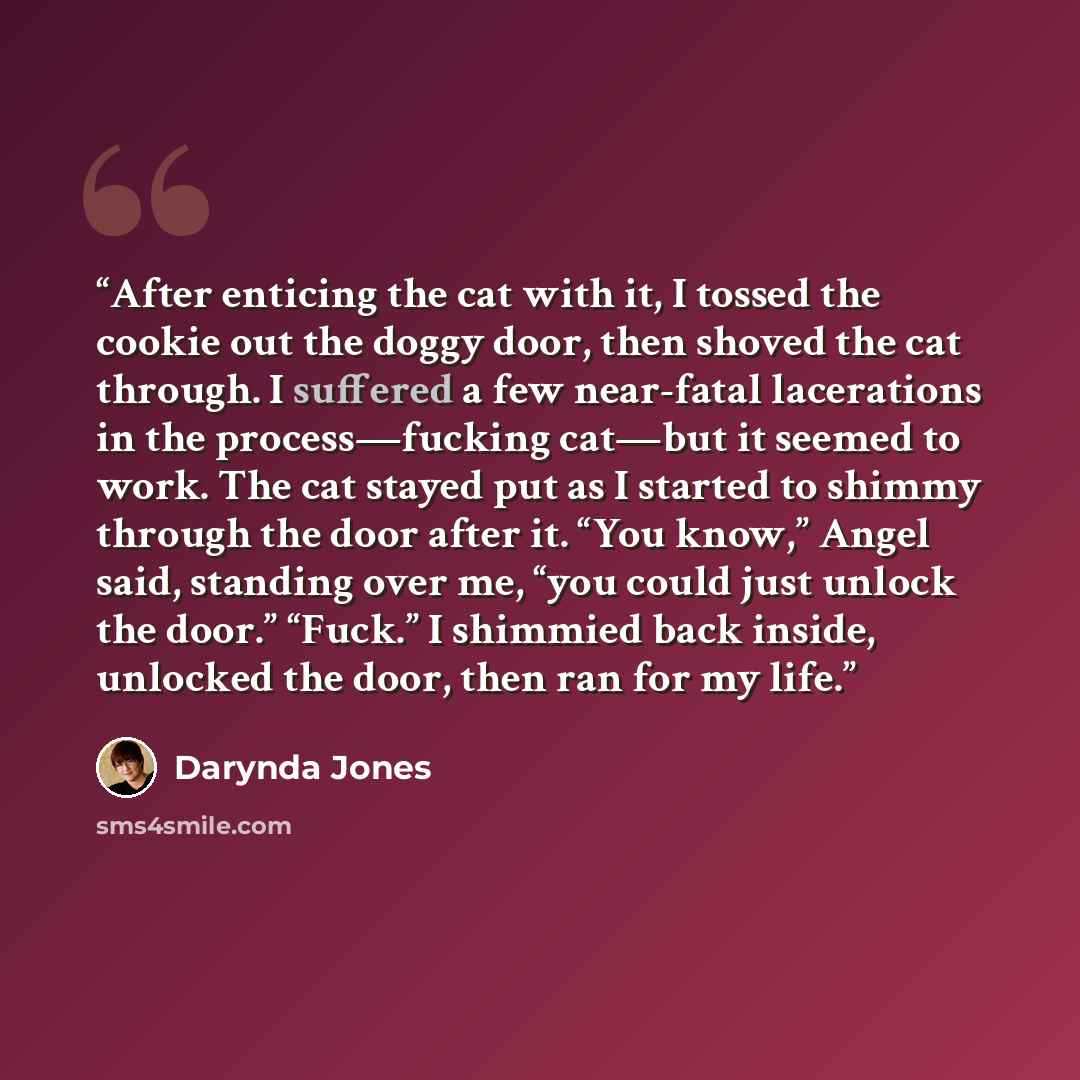 “After enticing the cat with it, I tossed the cookie out the doggy door, then shoved the cat through. I suffered a few near-fatal lacerations in the process—fucking cat—but it seemed to work. The cat stayed put as I started to shimmy through the door after it. “You know,” Angel said, standing over…” quote by Darynda Jones