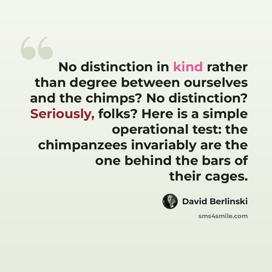 “No distinction in kind rather than degree between ourselves and the chimps? No distinction? Seriously, folks? Here is a simple operational test: the chimpanzees invariably are the one behind the bars of their cages.” quote by David Berlinski