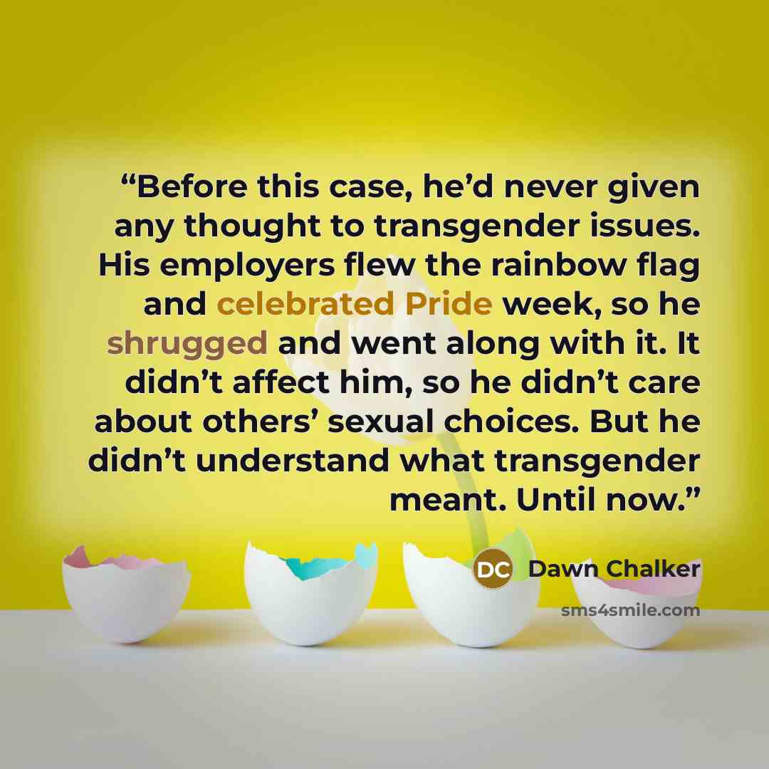 “Before this case, he’d never given any thought to transgender issues. His employers flew the rainbow flag and celebrated Pride week, so he shrugged and went along with it. It didn’t affect him, so he didn’t care about others’ sexual choices. But he didn’t understand what transgender meant. Until…” quote by Dawn Chalker