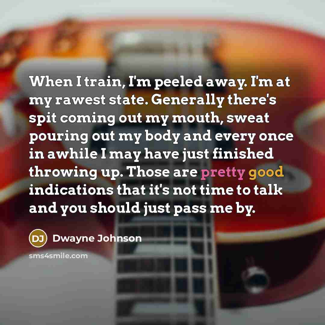 “When I train, I'm peeled away. I'm at my rawest state. Generally there's spit coming out my mouth, sweat pouring out my body and every once in awhile I may have just finished throwing up. Those are pretty good indications that it's not time to talk and you should just pass me by.” quote by Dwayne Johnson