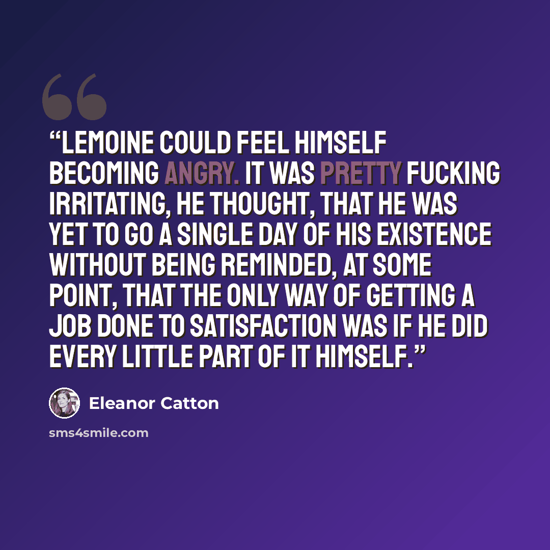 “Lemoine could feel himself becoming angry. It was pretty fucking irritating, he thought, that he was yet to go a single day of his existence without being reminded, at some point, that the only way of getting a job done to satisfaction was if he did every little part of it himself.” quote by Eleanor Catton