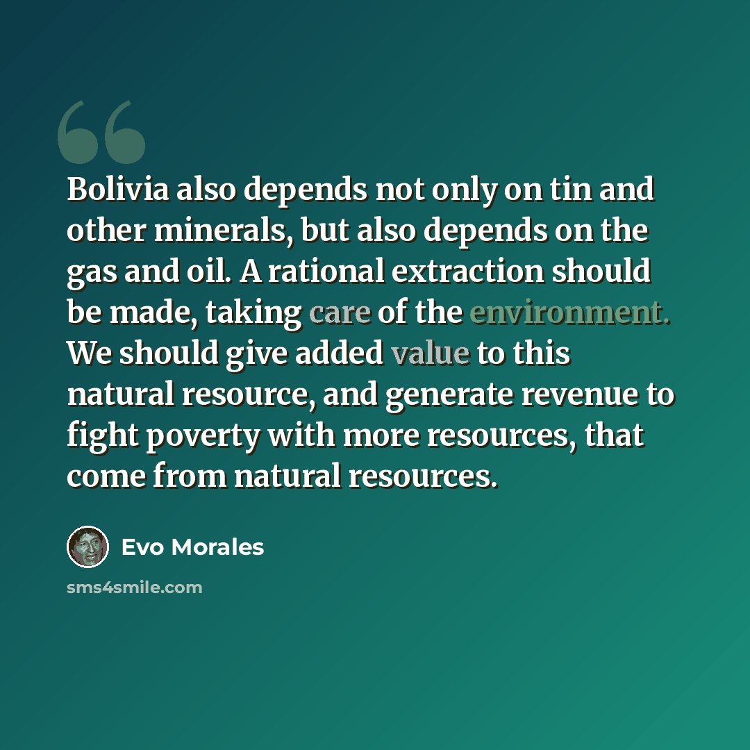 “Bolivia also depends not only on tin and other minerals, but also depends on the gas and oil. A rational extraction should be made, taking care of the environment. We should give added value to this natural resource, and generate revenue to fight poverty with more resources, that come from natural…” quote by Evo Morales
