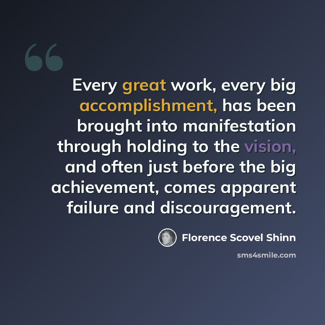 “Every great work, every big accomplishment, has been brought into manifestation through holding to the vision, and often just before the big achievement, comes apparent failure and discouragement.” quote by Florence Scovel Shinn