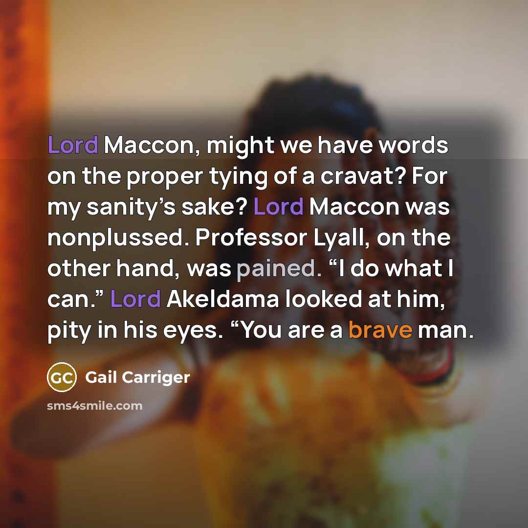 “Lord Maccon, might we have words on the proper tying of a cravat? For my sanity’s sake? Lord Maccon was nonplussed. Professor Lyall, on the other hand, was pained. “I do what I can.” Lord Akeldama looked at him, pity in his eyes. “You are a brave man.” quote by Gail Carriger