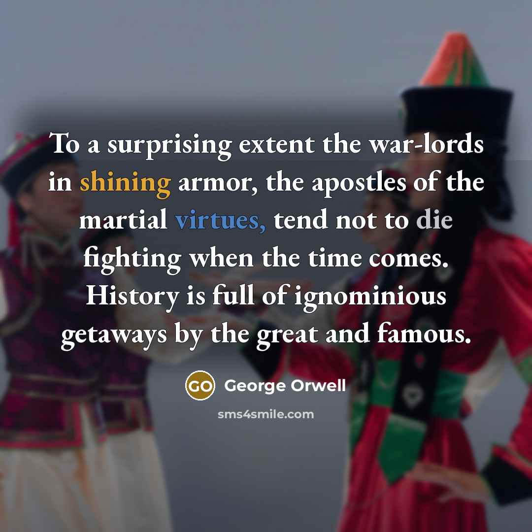 “To a surprising extent the war-lords in shining armor, the apostles of the martial virtues, tend not to die fighting when the time comes. History is full of ignominious getaways by the great and famous.” quote by George Orwell