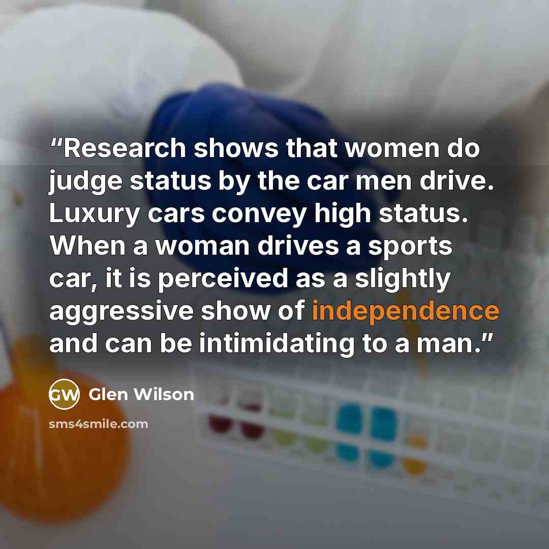 “Research shows that women do judge status by the car men drive. Luxury cars convey high status. When a woman drives a sports car, it is perceived as a slightly aggressive show of independence and can be intimidating to a man.” quote by Glen Wilson