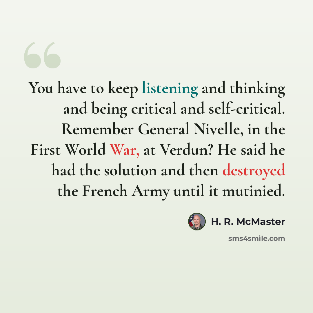 “You have to keep listening and thinking and being critical and self-critical. Remember General Nivelle, in the First World War, at Verdun? He said he had the solution and then destroyed the French Army until it mutinied.” quote by H. R. McMaster
