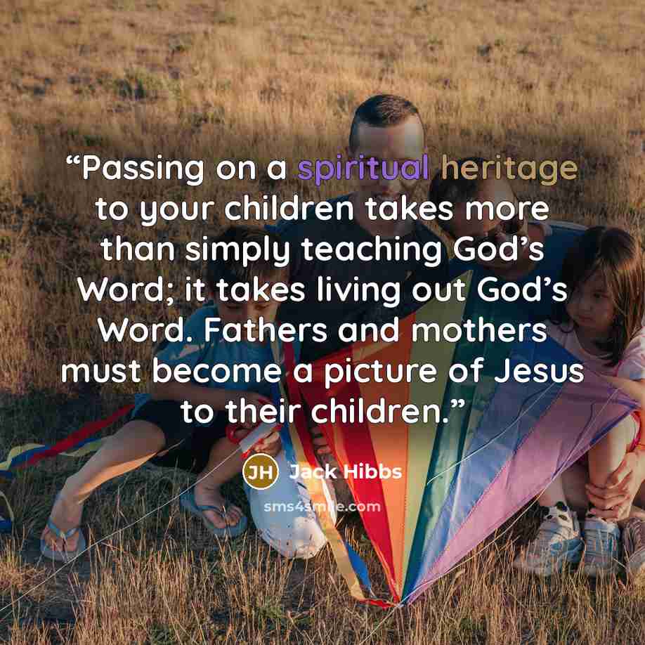 “Passing on a spiritual heritage to your children takes more than simply teaching God’s Word; it takes living out God’s Word. Fathers and mothers must become a picture of Jesus to their children.” quote by Jack Hibbs