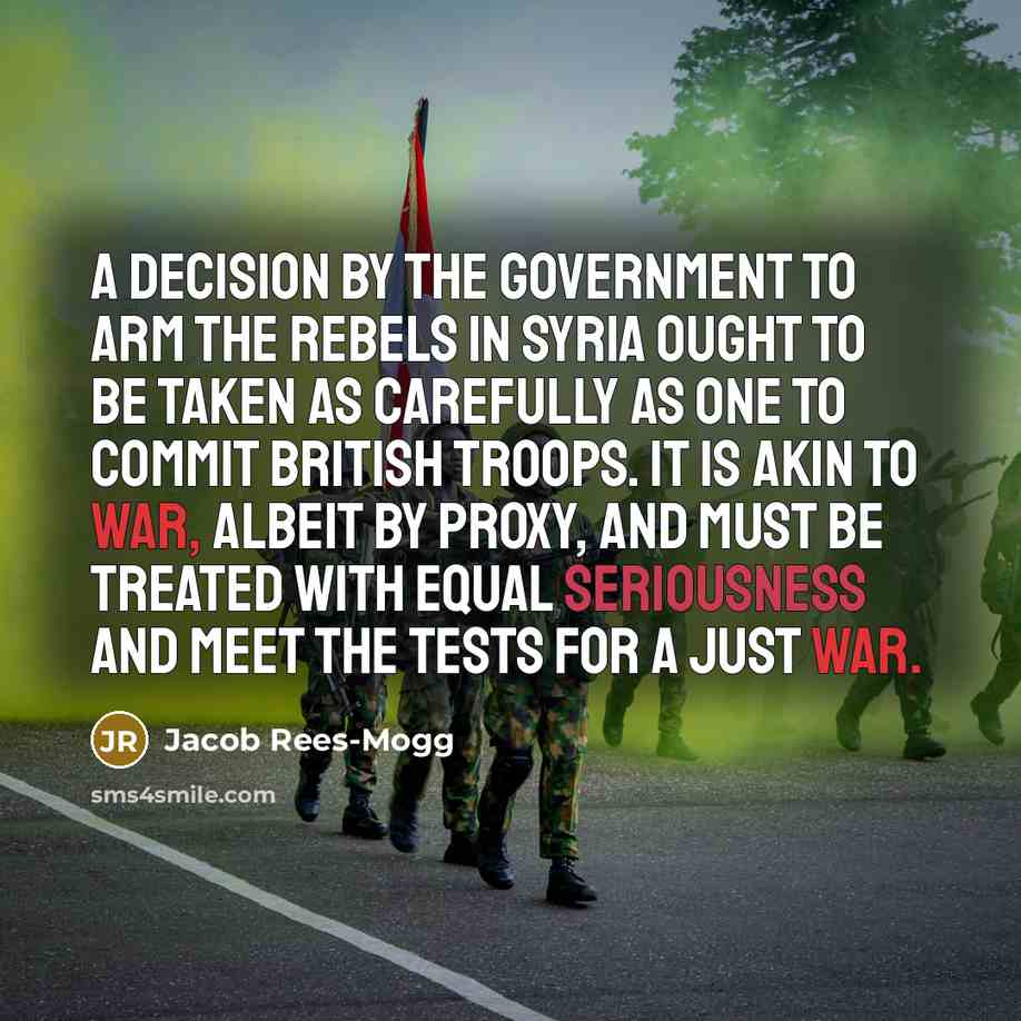 “A decision by the government to arm the rebels in Syria ought to be taken as carefully as one to commit British troops. It is akin to war, albeit by proxy, and must be treated with equal seriousness and meet the tests for a just war.” quote by Jacob Rees-Mogg