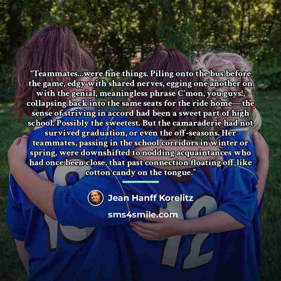“Teammates...were fine things. Piling onto the bus before the game, edgy with shared nerves, egging one another on with the genial, meaningless phrase C'mon, you guys!, collapsing back into the same seats for the ride home—the sense of striving in accord had been a sweet part of high school…” quote by Jean Hanff Korelitz