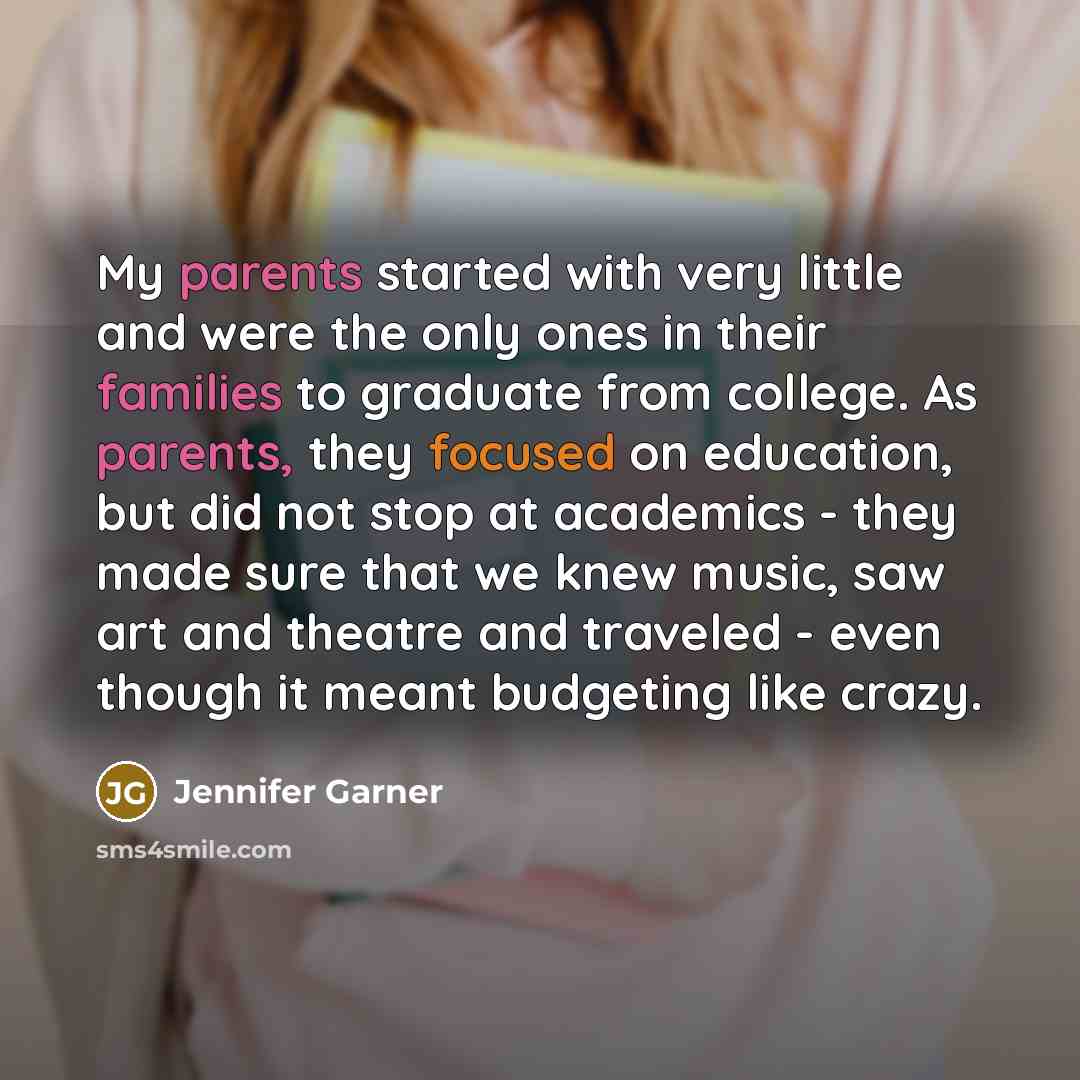 “My parents started with very little and were the only ones in their families to graduate from college. As parents, they focused on education, but did not stop at academics - they made sure that we knew music, saw art and theatre and traveled - even though it meant budgeting like crazy.” quote by Jennifer Garner
