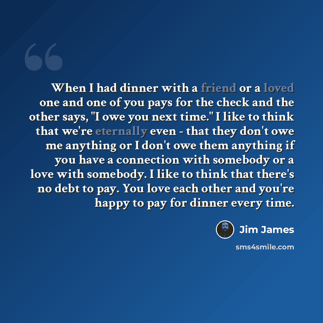 “When I had dinner with a friend or a loved one and one of you pays for the check and the other says, "I owe you next time." I like to think that we're eternally even - that they don't owe me anything or I don't owe them anything if you have a connection with somebody or a love with somebody. I…” quote by Jim James