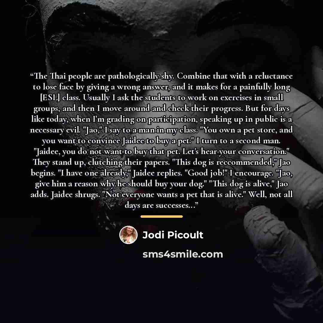“The Thai people are pathologically shy. Combine that with a reluctance to lose face by giving a wrong answer, and it makes for a painfully long [ESL] class. Usually I ask the students to work on exercises in small groups, and then I move around and check their progress. But for days like today…” quote by Jodi Picoult