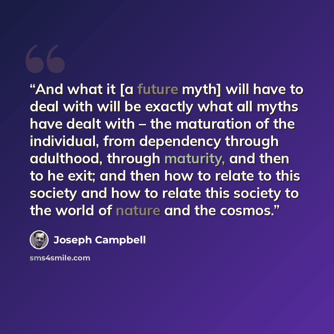 “And what it [a future myth] will have to deal with will be exactly what all myths have dealt with – the maturation of the individual, from dependency through adulthood, through maturity, and then to he exit; and then how to relate to this society and how to relate this society to the world of…” quote by Joseph Campbell