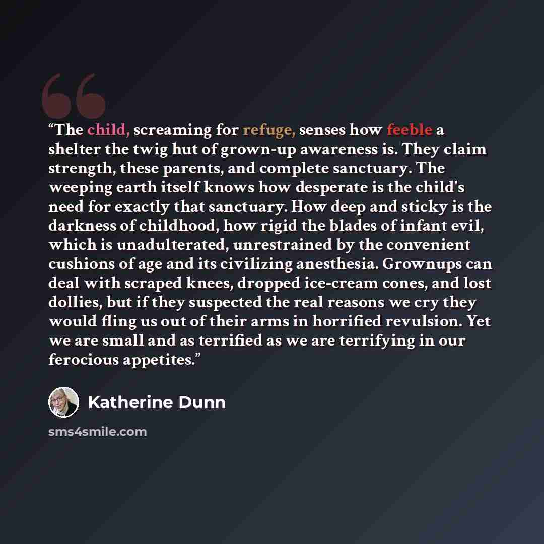 “The child, screaming for refuge, senses how feeble a shelter the twig hut of grown-up awareness is. They claim strength, these parents, and complete sanctuary. The weeping earth itself knows how desperate is the child's need for exactly that sanctuary. How deep and sticky is the darkness of…” quote by Katherine Dunn