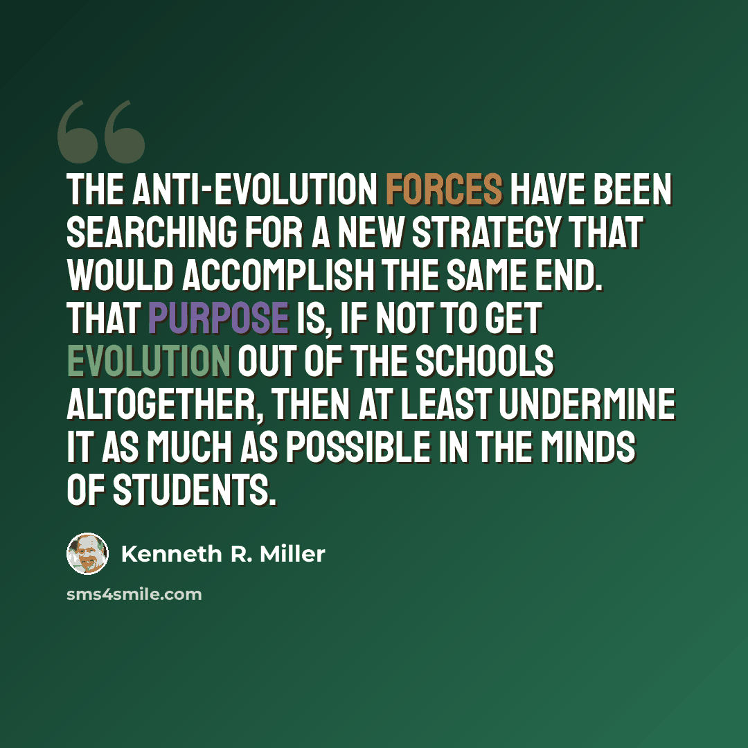 “The anti-evolution forces have been searching for a new strategy that would accomplish the same end. That purpose is, if not to get evolution out of the schools altogether, then at least undermine it as much as possible in the minds of students.” quote by Kenneth R. Miller