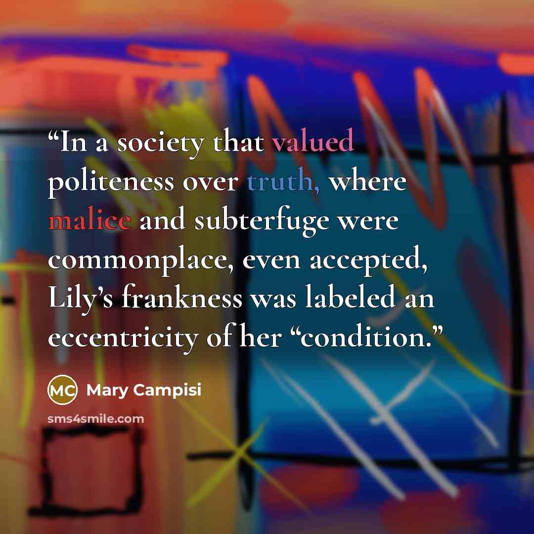 “In a society that valued politeness over truth, where malice and subterfuge were commonplace, even accepted, Lily’s frankness was labeled an eccentricity of her “condition.” quote by Mary Campisi