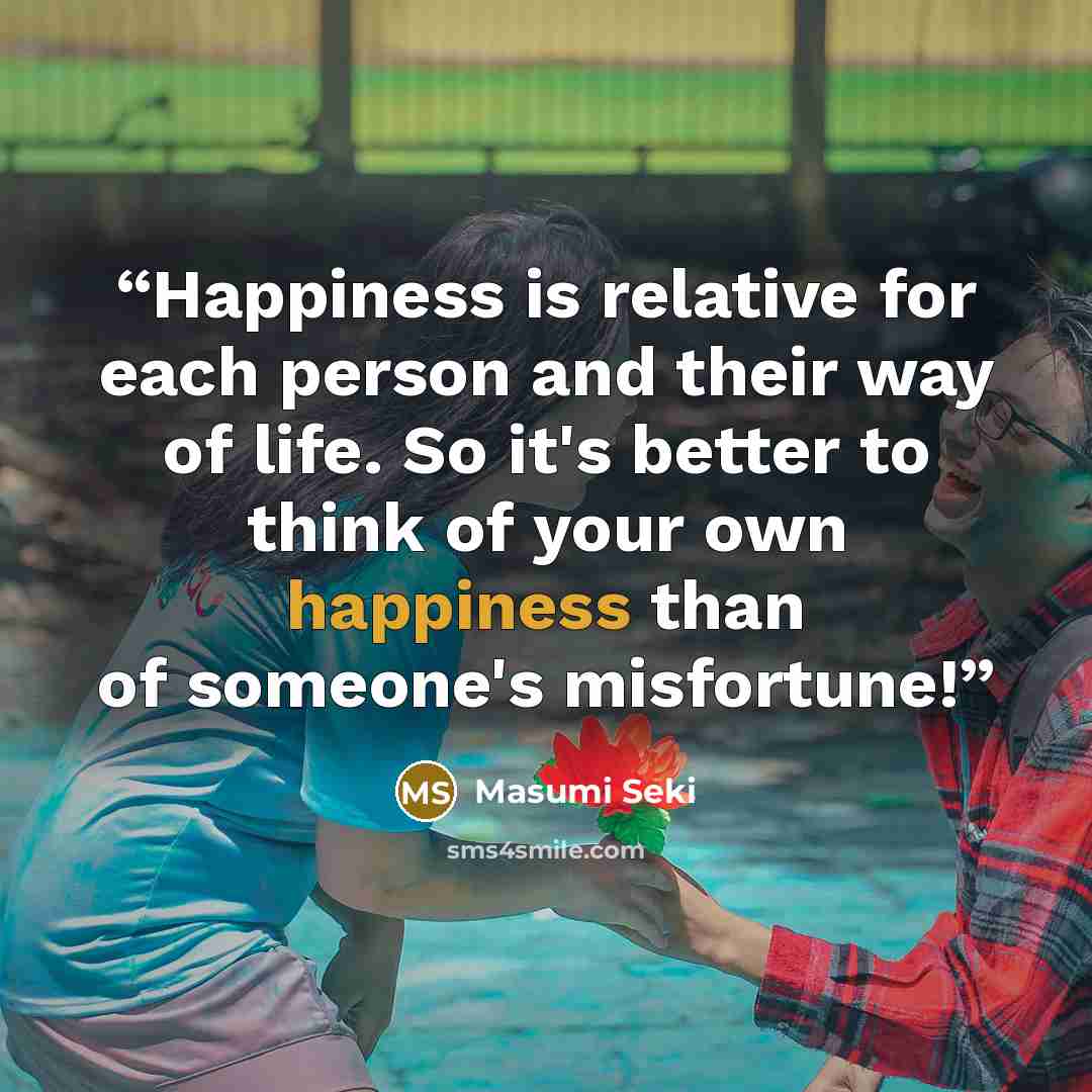 “Happiness is relative for each person and their way of life. So it's better to think of your own happiness than of someone's misfortune!” quote by Masumi Seki