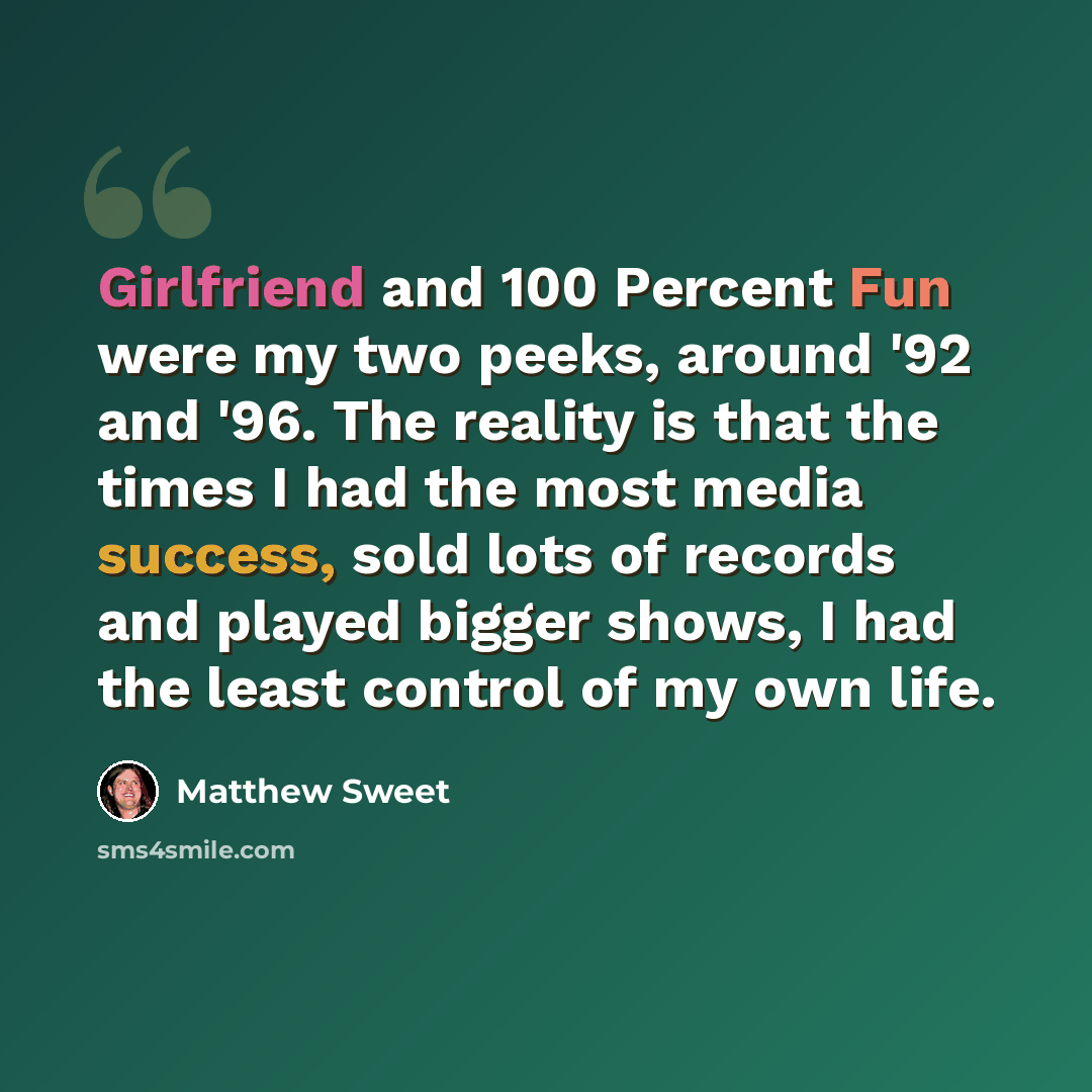 “Girlfriend and 100 Percent Fun were my two peeks, around '92 and '96. The reality is that the times I had the most media success, sold lots of records and played bigger shows, I had the least control of my own life.” quote by Matthew Sweet