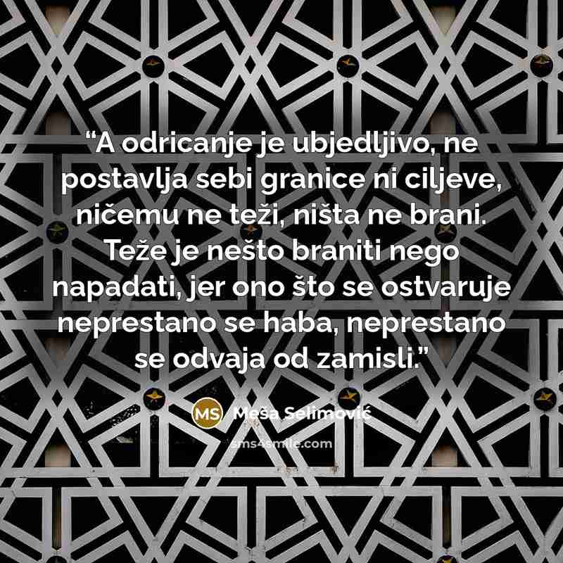 “A odricanje je ubjedljivo, ne postavlja sebi granice ni ciljeve, ničemu ne teži, ništa ne brani. Teže je nešto braniti nego napadati, jer ono što se ostvaruje neprestano se haba, neprestano se odvaja od zamisli.” quote by Meša Selimović
