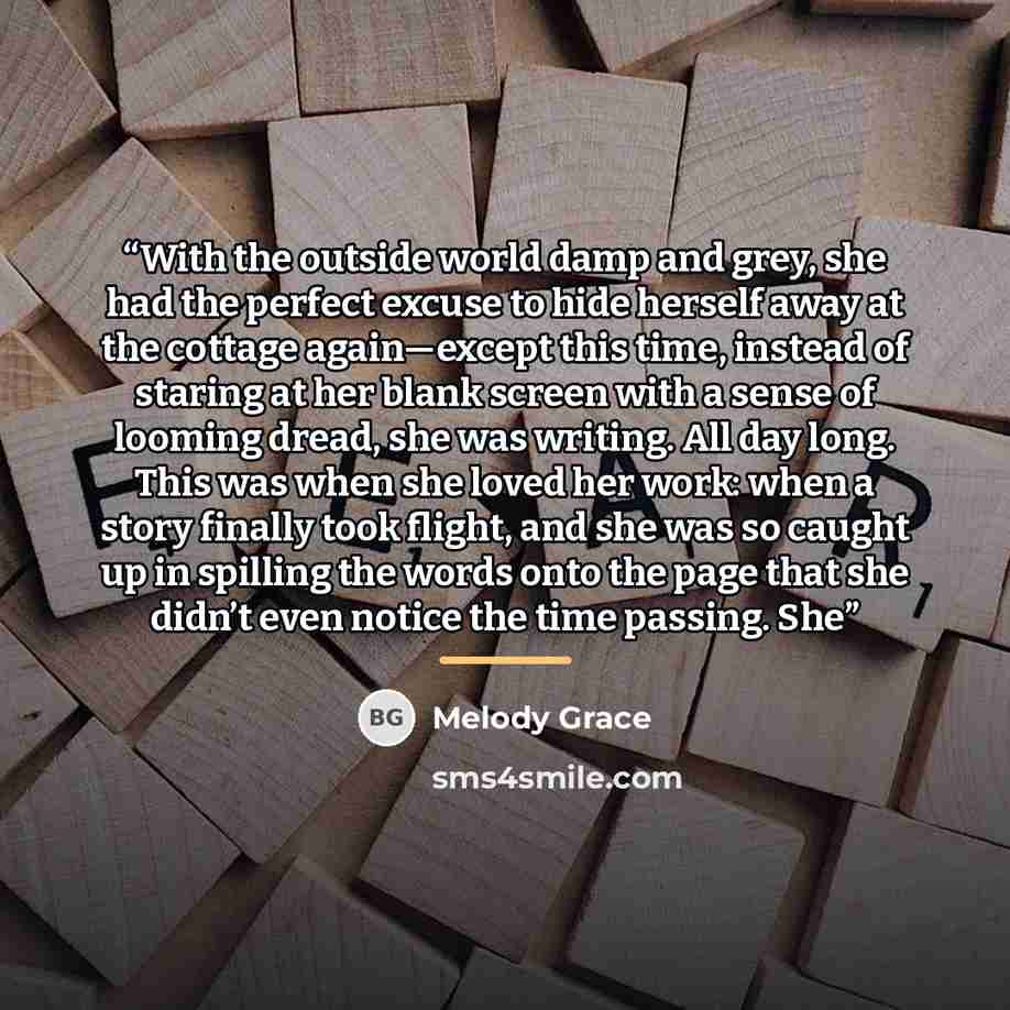 “With the outside world damp and grey, she had the perfect excuse to hide herself away at the cottage again—except this time, instead of staring at her blank screen with a sense of looming dread, she was writing. All day long. This was when she loved her work: when a story finally took flight, and…” quote by Melody Grace