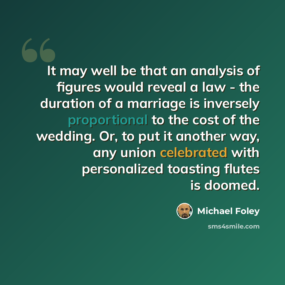 “It may well be that an analysis of figures would reveal a law - the duration of a marriage is inversely proportional to the cost of the wedding. Or, to put it another way, any union celebrated with personalized toasting flutes is doomed.” quote by Michael Foley