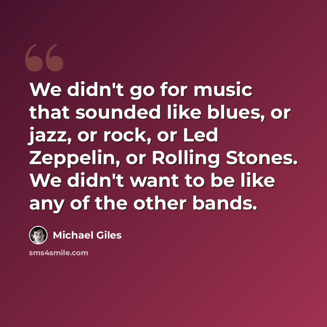 “We didn't go for music that sounded like blues, or jazz, or rock, or Led Zeppelin, or Rolling Stones. We didn't want to be like any of the other bands.” quote by Michael Giles