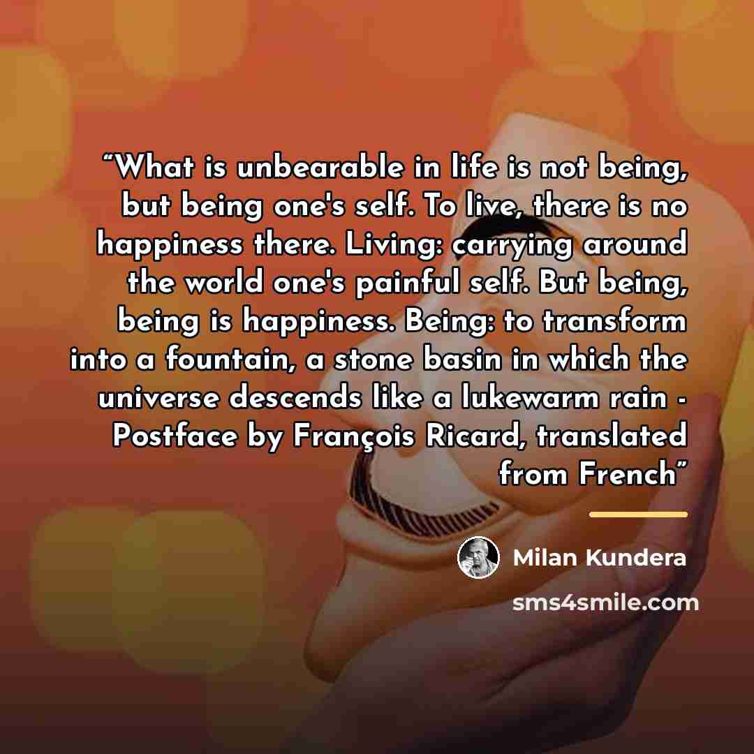 “What is unbearable in life is not being, but being one's self. To live, there is no happiness there. Living: carrying around the world one's painful self. But being, being is happiness. Being: to transform into a fountain, a stone basin in which the universe descends like a lukewarm rain…” quote by Milan Kundera