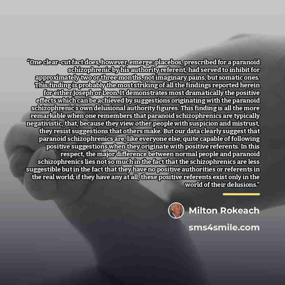 “One clear-cut fact does, however, emerge: placebos, prescribed for a paranoid schizophrenic by his authority referent, had served to inhibit for approximately two or three months, not imaginary pains, but somatic ones. This finding is probably the most striking of all the findings reported herein…” quote by Milton Rokeach