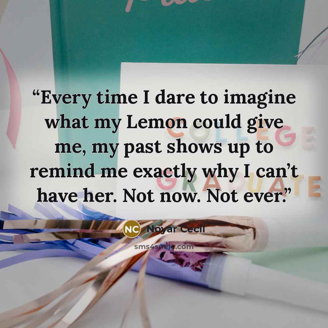 “Every time I dare to imagine what my Lemon could give me, my past shows up to remind me exactly why I can’t have her. Not now. Not ever.” quote by Noyar Cecil