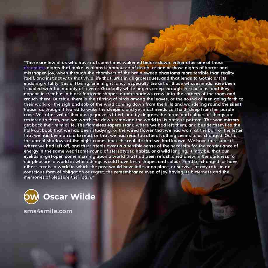 “There are few of us who have not sometimes wakened before dawn, either after one of those dreamless nights that make us almost enamoured of death, or one of those nights of horror and misshapen joy, when through the chambers of the brain sweep phantoms more terrible than reality itself, and…” quote by Oscar Wilde