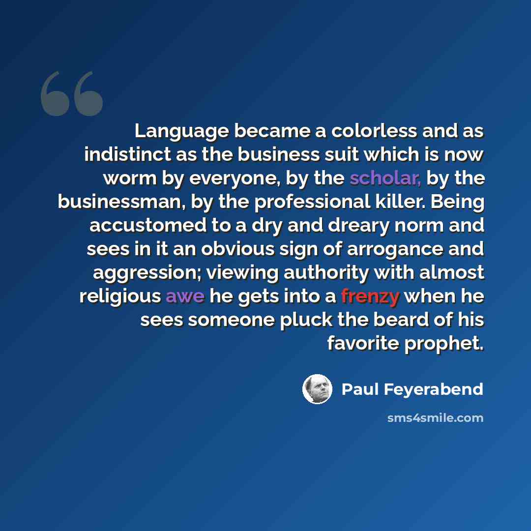“Language became a colorless and as indistinct as the business suit which is now worm by everyone, by the scholar, by the businessman, by the professional killer. Being accustomed to a dry and dreary norm and sees in it an obvious sign of arrogance and aggression; viewing authority with almost…” quote by Paul Feyerabend