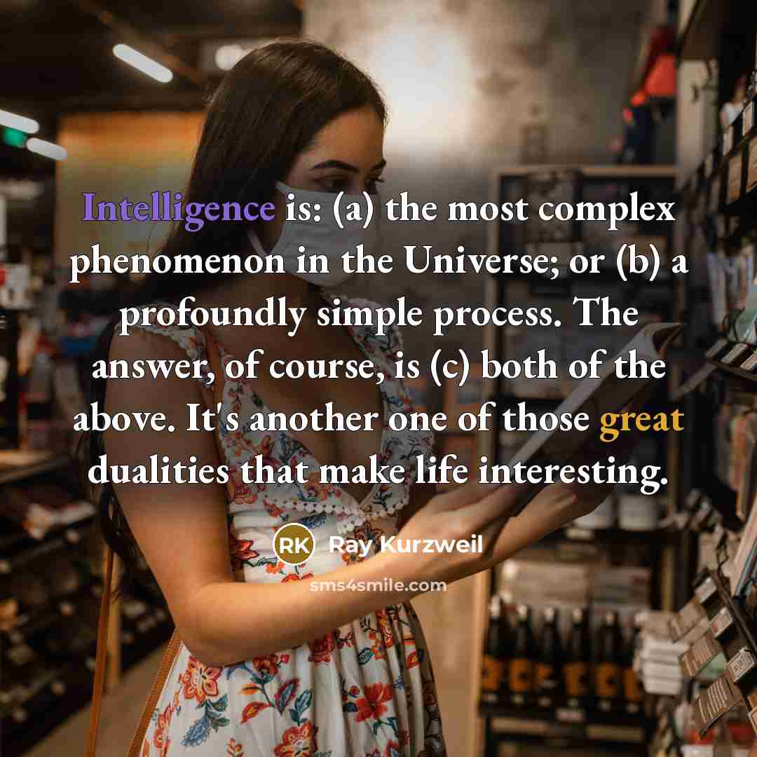 “Intelligence is: (a) the most complex phenomenon in the Universe; or (b) a profoundly simple process. The answer, of course, is (c) both of the above. It's another one of those great dualities that make life interesting.” quote by Ray Kurzweil