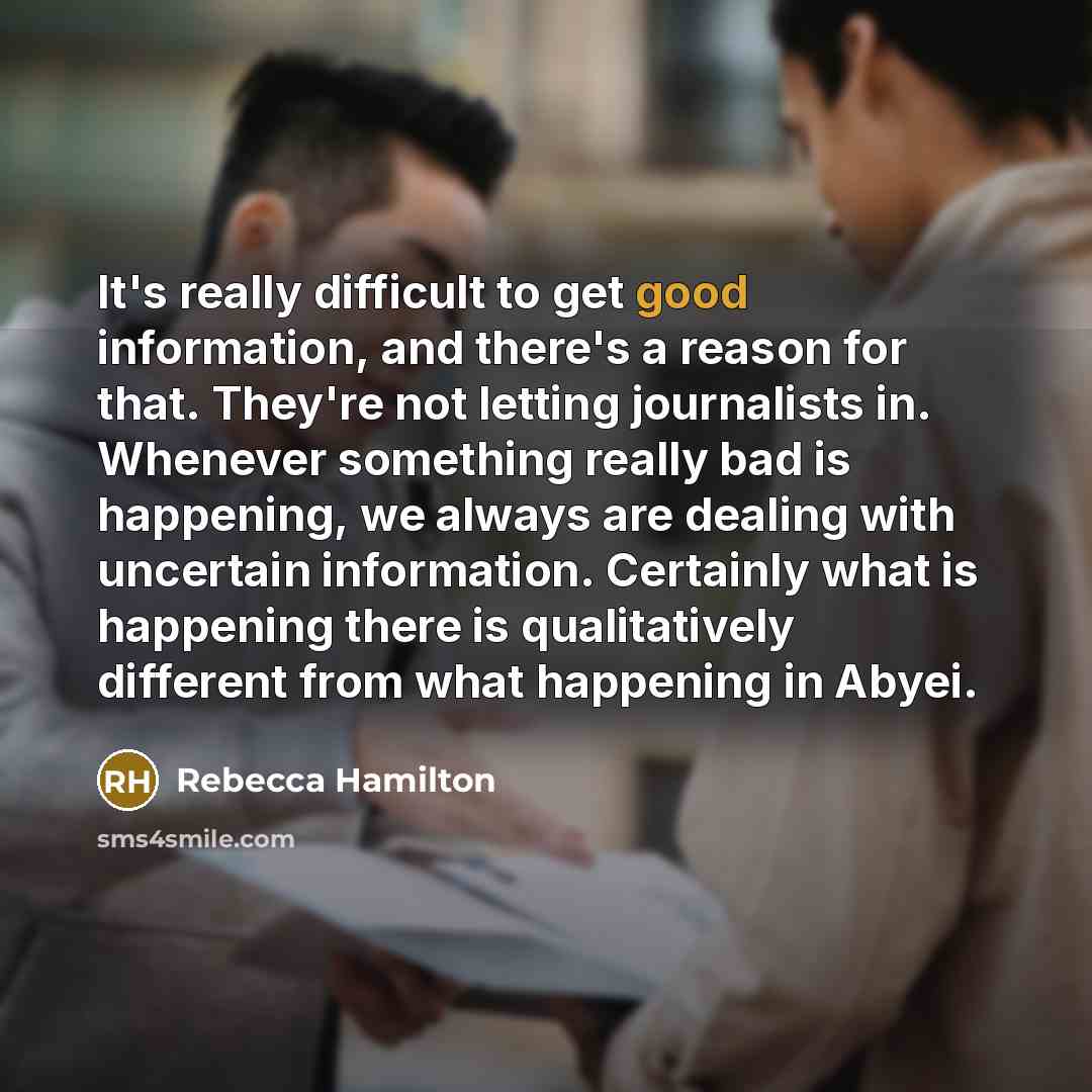 “It's really difficult to get good information, and there's a reason for that. They're not letting journalists in. Whenever something really bad is happening, we always are dealing with uncertain information. Certainly what is happening there is qualitatively different from what happening in Abyei.” quote by Rebecca Hamilton
