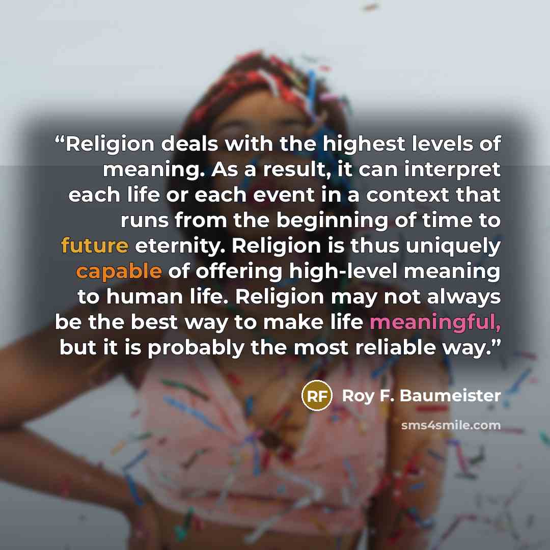 “Religion deals with the highest levels of meaning. As a result, it can interpret each life or each event in a context that runs from the beginning of time to future eternity. Religion is thus uniquely capable of offering high-level meaning to human life. Religion may not always be the best way to…” quote by Roy F. Baumeister