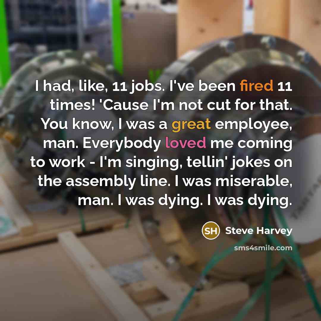 “I had, like, 11 jobs. I've been fired 11 times! 'Cause I'm not cut for that. You know, I was a great employee, man. Everybody loved me coming to work - I'm singing, tellin' jokes on the assembly line. I was miserable, man. I was dying. I was dying.” quote by Steve Harvey