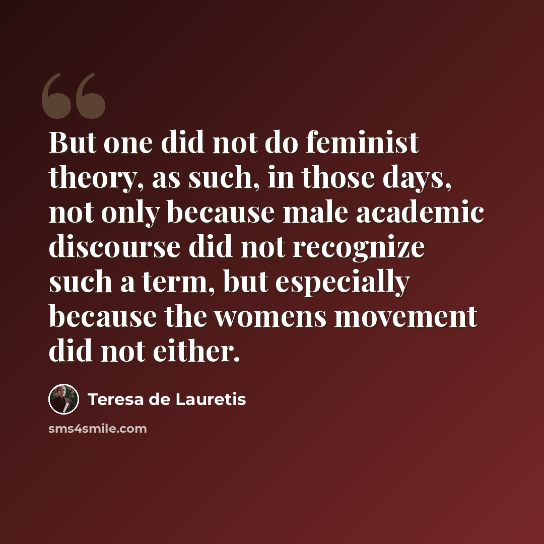 “But one did not do feminist theory, as such, in those days, not only because male academic discourse did not recognize such a term, but especially because the womens movement did not either.” quote by Teresa de Lauretis