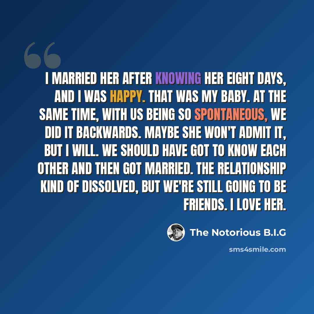 “I married her after knowing her eight days, and I was happy. That was my baby. At the same time, with us being so spontaneous, we did it backwards. Maybe she won't admit it, but I will. We should have got to know each other and then got married. The relationship kind of dissolved, but we're still…” quote by The Notorious B.I.G