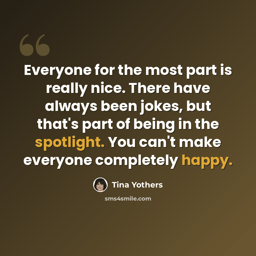 “Everyone for the most part is really nice. There have always been jokes, but that's part of being in the spotlight. You can't make everyone completely happy.” quote by Tina Yothers