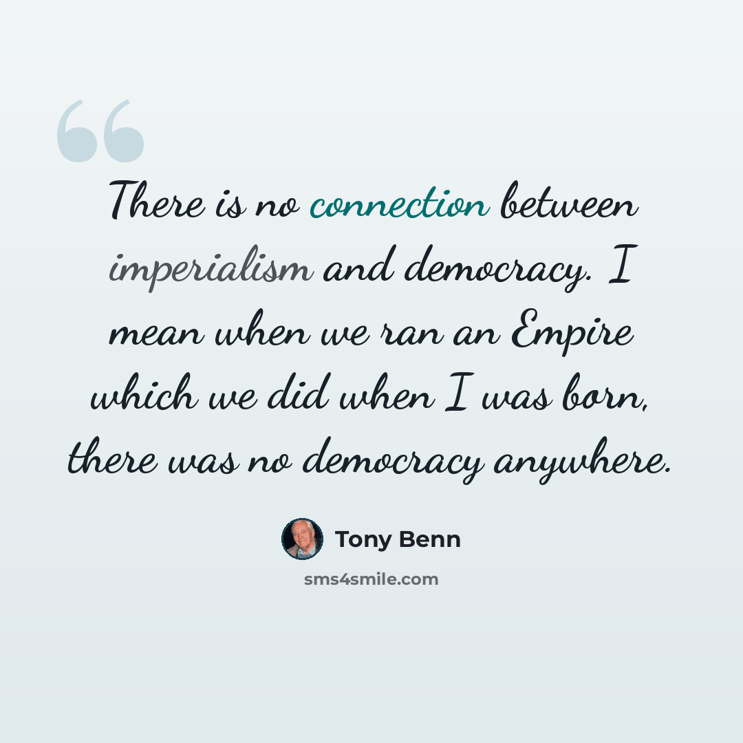 “There is no connection between imperialism and democracy. I mean when we ran an Empire which we did when I was born, there was no democracy anywhere.” quote by Tony Benn